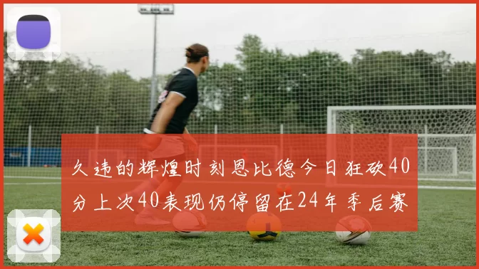 久违的辉煌时刻恩比德今日狂砍40分上次40表现仍停留在24年季后赛