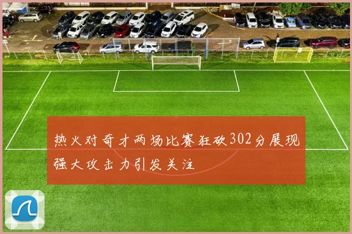 热火对奇才两场比赛狂砍302分展现强大攻击力引发关注
