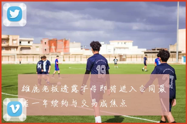 雄鹿老板透露字母即将进入合同最后一年续约与交易成焦点