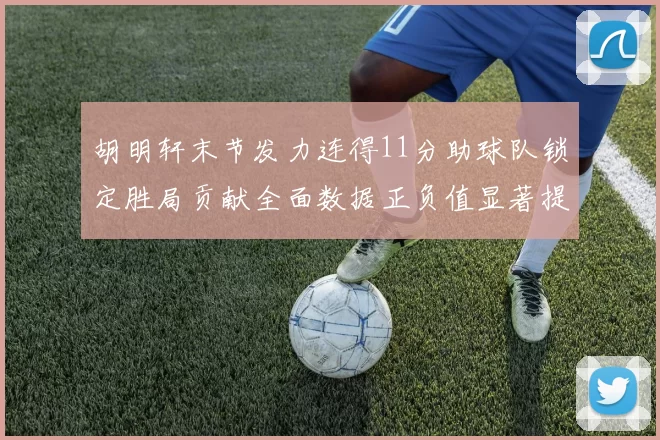 胡明轩末节发力连得11分助球队锁定胜局贡献全面数据正负值显著提升