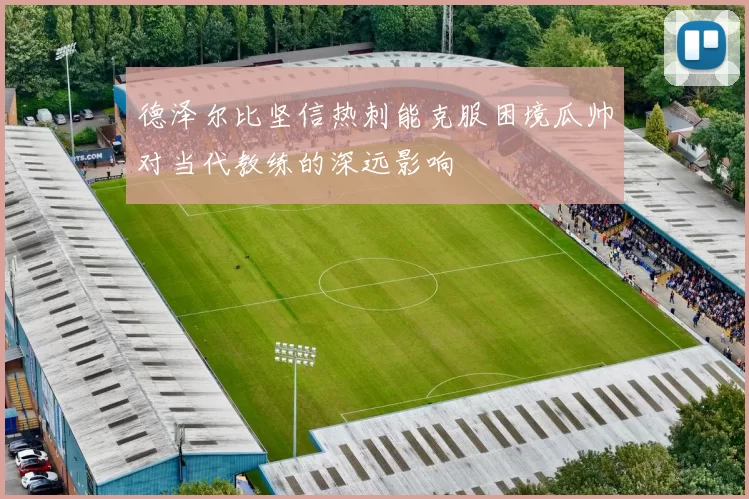 德泽尔比坚信热刺能克服困境瓜帅对当代教练的深远影响