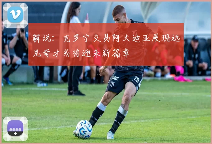解说：克罗宁交易阿夫迪亚展现远见奇才或将迎来新篇章