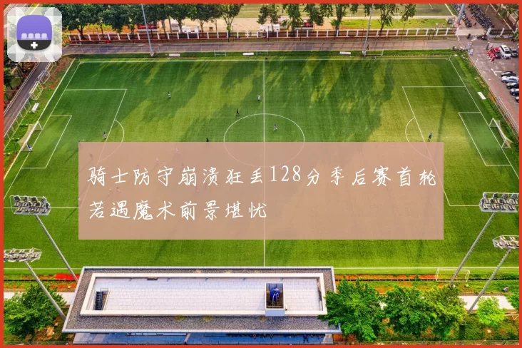 骑士防守崩溃狂丢128分季后赛首轮若遇魔术前景堪忧