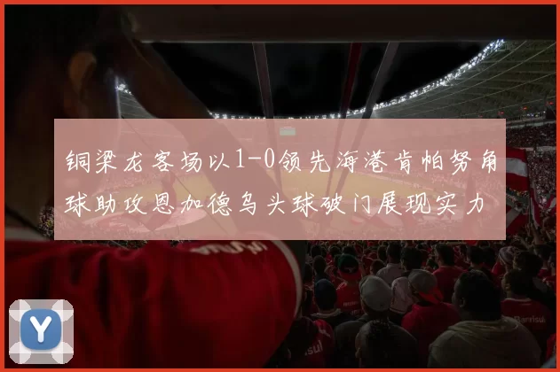 铜梁龙客场以1-0领先海港肯帕努角球助攻恩加德乌头球破门展现实力