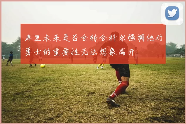 库里未来是否会转会科尔强调他对勇士的重要性无法想象离开