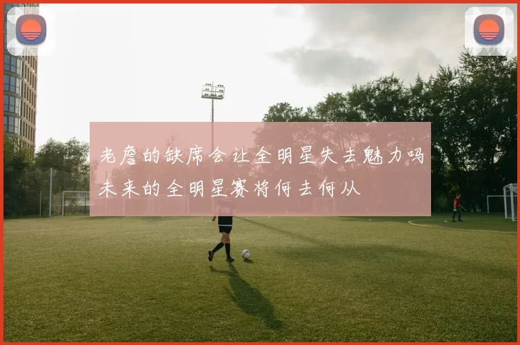 老詹的缺席会让全明星失去魅力吗未来的全明星赛将何去何从