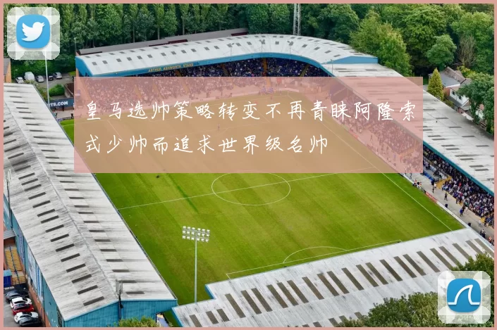 皇马选帅策略转变不再青睐阿隆索式少帅而追求世界级名帅