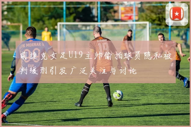 前捷克女足U19主帅偷拍球员隐私被判缓刑引发广泛关注与讨论