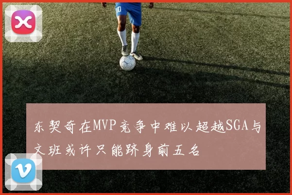 东契奇在MVP竞争中难以超越SGA与文班或许只能跻身前五名