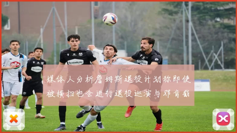 媒体人分析詹姆斯退役计划称即使被横扫也会进行退役巡演与邓肯截然不同