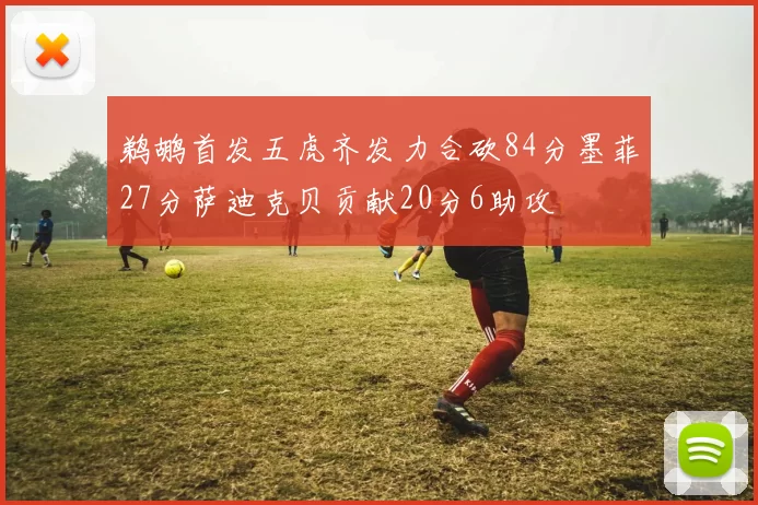 鹈鹕首发五虎齐发力合砍84分墨菲27分萨迪克贝贡献20分6助攻