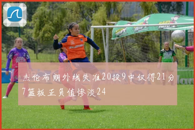 杰伦布朗外线失准20投9中仅得21分7篮板正负值惨淡24