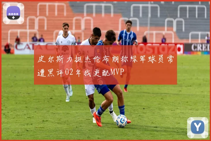 皮尔斯力挺杰伦布朗称绿军球员常遭黑评02年我更配MVP