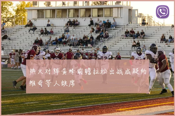 热火对阵黄蜂前瞻拉松出战成疑约维奇等人缺席